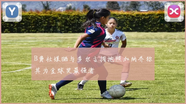 B费社媒晒与多尔古拥抱照加纳乔称其为金球奖最强者