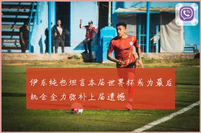 伊东纯也坦言本届世界杯或为最后机会全力弥补上届遗憾