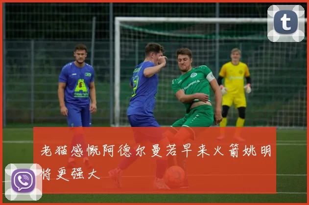 老猫感慨阿德尔曼若早来火箭姚明将更强大