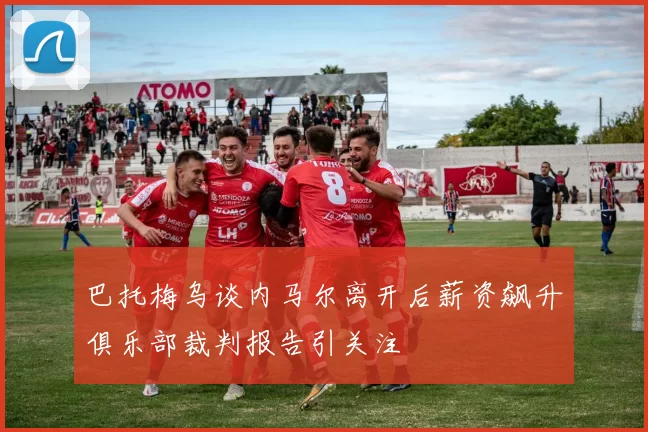 巴托梅乌谈内马尔离开后薪资飙升俱乐部裁判报告引关注