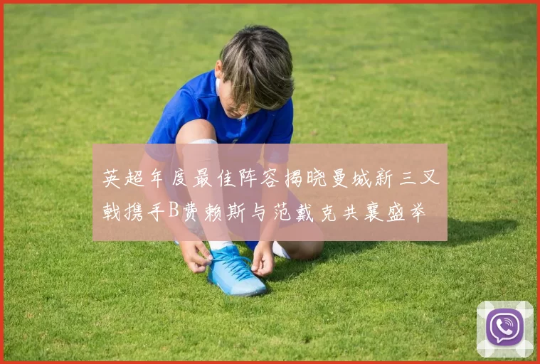 英超年度最佳阵容揭晓曼城新三叉戟携手B费赖斯与范戴克共襄盛举