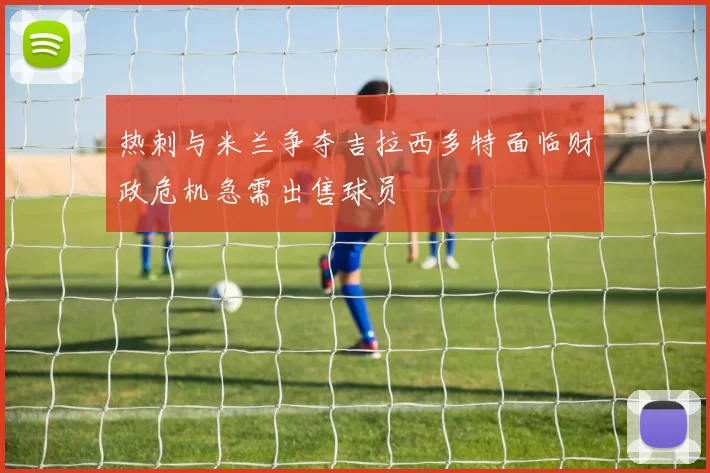 热刺与米兰争夺吉拉西多特面临财政危机急需出售球员