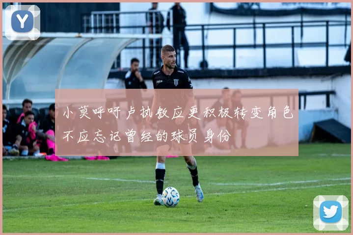 小莫呼吁卢执教应更积极转变角色不应忘记曾经的球员身份