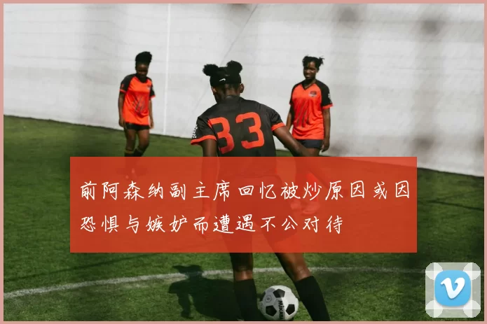 前阿森纳副主席回忆被炒原因或因恐惧与嫉妒而遭遇不公对待