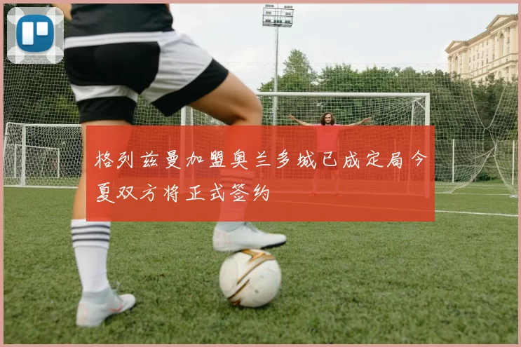 格列兹曼加盟奥兰多城已成定局今夏双方将正式签约