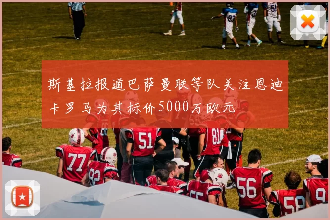 斯基拉报道巴萨曼联等队关注恩迪卡罗马为其标价5000万欧元