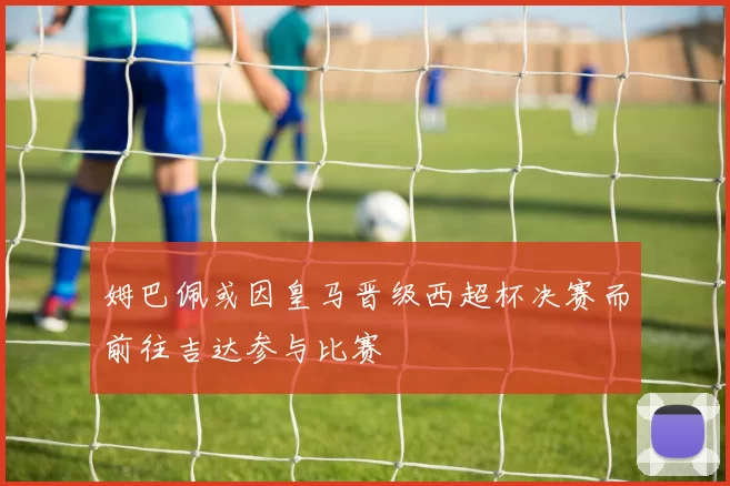 姆巴佩或因皇马晋级西超杯决赛而前往吉达参与比赛
